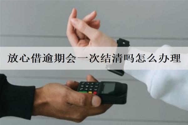 放心借逾期會一次結(jié)清嗎怎么辦理？會面臨什么后果？