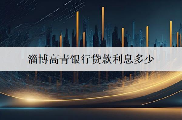 淄博高青銀行貸款利息多少？貸款有什么條件？