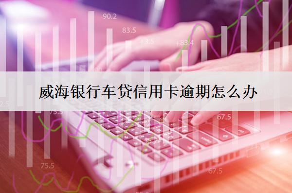 威海銀行車貸信用卡逾期怎么辦？會怎么樣？