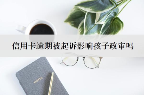 信用卡逾期被起訴影響孩子政審嗎？被起訴立案后怎么解決？